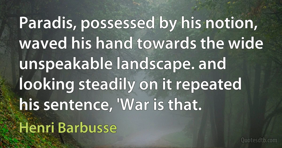 Paradis, possessed by his notion, waved his hand towards the wide unspeakable landscape. and looking steadily on it repeated his sentence, 'War is that. (Henri Barbusse)