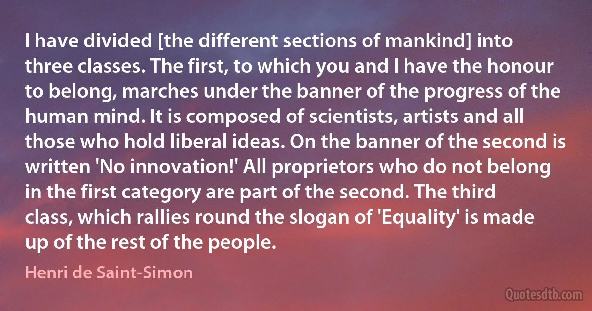 I have divided [the different sections of mankind] into three classes. The first, to which you and I have the honour to belong, marches under the banner of the progress of the human mind. It is composed of scientists, artists and all those who hold liberal ideas. On the banner of the second is written 'No innovation!' All proprietors who do not belong in the first category are part of the second. The third class, which rallies round the slogan of 'Equality' is made up of the rest of the people. (Henri de Saint-Simon)