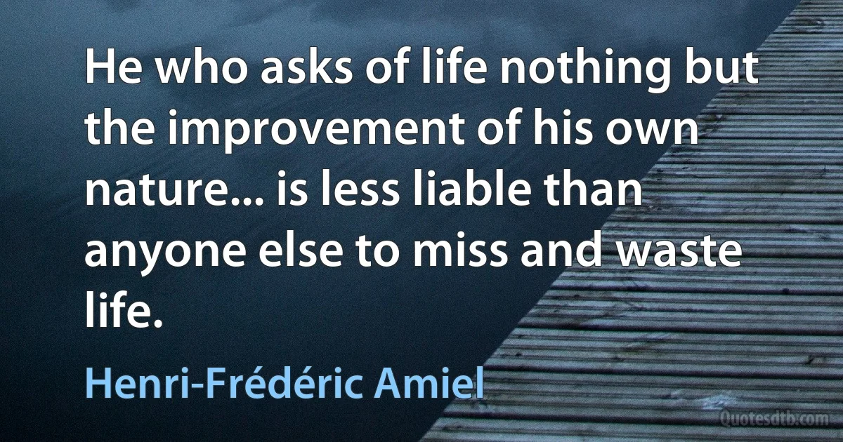 He who asks of life nothing but the improvement of his own nature... is less liable than anyone else to miss and waste life. (Henri-Frédéric Amiel)