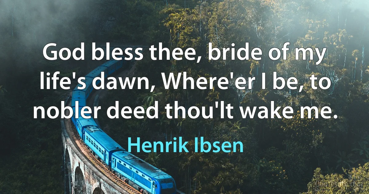 God bless thee, bride of my life's dawn, Where'er I be, to nobler deed thou'lt wake me. (Henrik Ibsen)