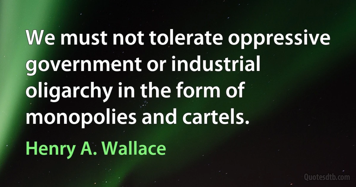 We must not tolerate oppressive government or industrial oligarchy in the form of monopolies and cartels. (Henry A. Wallace)