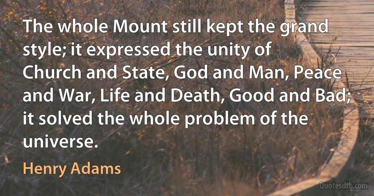 The whole Mount still kept the grand style; it expressed the unity of Church and State, God and Man, Peace and War, Life and Death, Good and Bad; it solved the whole problem of the universe. (Henry Adams)