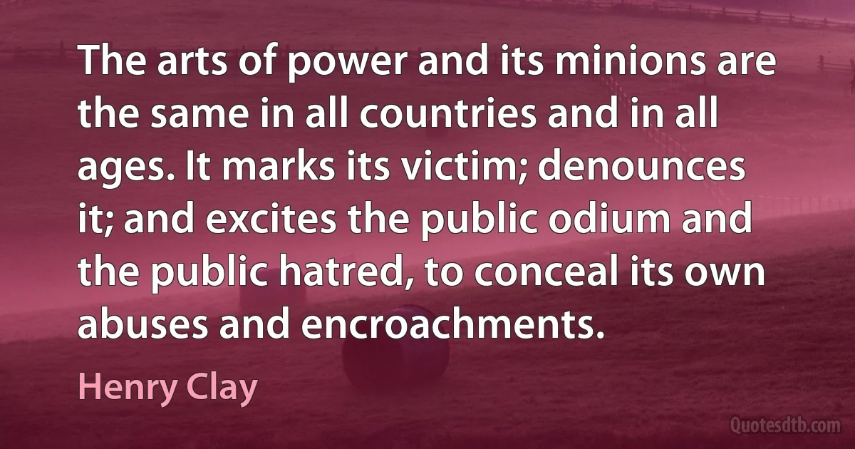 The arts of power and its minions are the same in all countries and in all ages. It marks its victim; denounces it; and excites the public odium and the public hatred, to conceal its own abuses and encroachments. (Henry Clay)