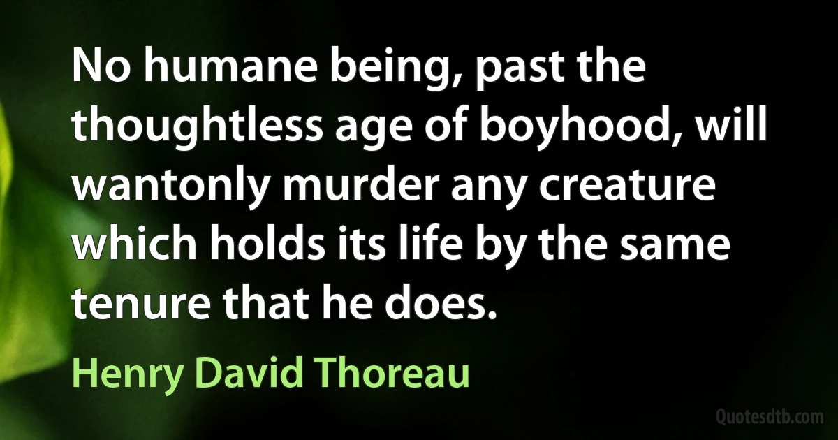 No humane being, past the thoughtless age of boyhood, will wantonly murder any creature which holds its life by the same tenure that he does. (Henry David Thoreau)