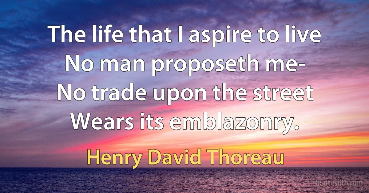 The life that I aspire to live
No man proposeth me-
No trade upon the street
Wears its emblazonry. (Henry David Thoreau)