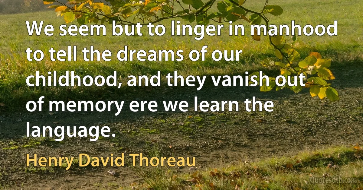 We seem but to linger in manhood to tell the dreams of our childhood, and they vanish out of memory ere we learn the language. (Henry David Thoreau)