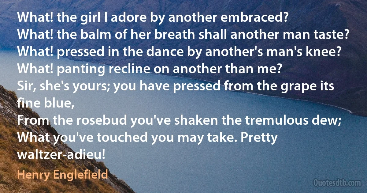 What! the girl I adore by another embraced?
What! the balm of her breath shall another man taste?
What! pressed in the dance by another's man's knee?
What! panting recline on another than me?
Sir, she's yours; you have pressed from the grape its fine blue,
From the rosebud you've shaken the tremulous dew;
What you've touched you may take. Pretty waltzer-adieu! (Henry Englefield)