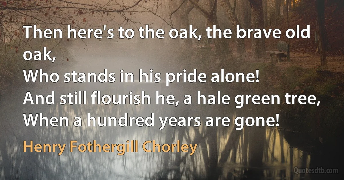 Then here's to the oak, the brave old oak,
Who stands in his pride alone!
And still flourish he, a hale green tree,
When a hundred years are gone! (Henry Fothergill Chorley)