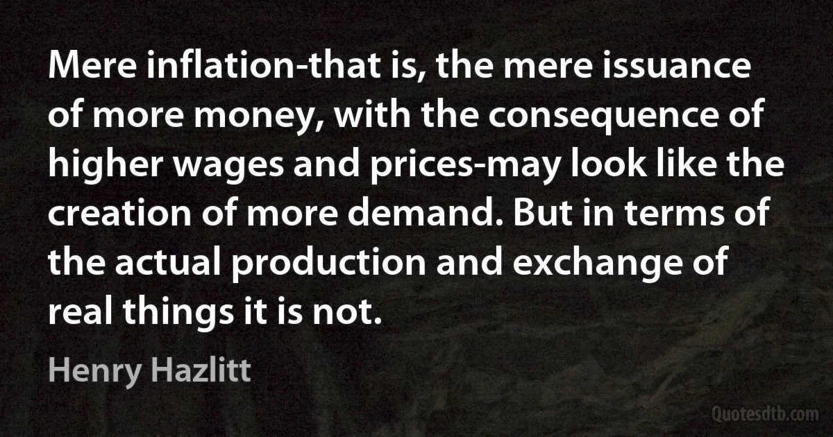 Mere inflation-that is, the mere issuance of more money, with the consequence of higher wages and prices-may look like the creation of more demand. But in terms of the actual production and exchange of real things it is not. (Henry Hazlitt)