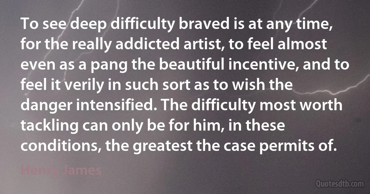 To see deep difficulty braved is at any time, for the really addicted artist, to feel almost even as a pang the beautiful incentive, and to feel it verily in such sort as to wish the danger intensified. The difficulty most worth tackling can only be for him, in these conditions, the greatest the case permits of. (Henry James)