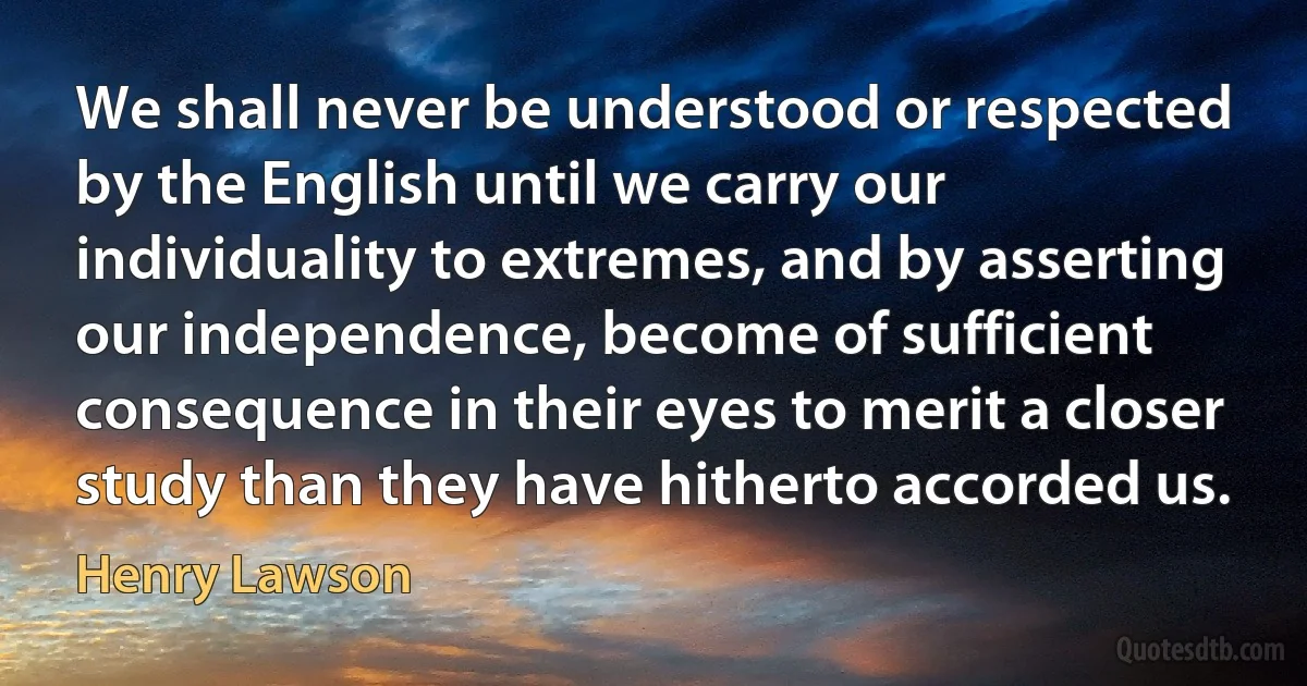 We shall never be understood or respected by the English until we carry our individuality to extremes, and by asserting our independence, become of sufficient consequence in their eyes to merit a closer study than they have hitherto accorded us. (Henry Lawson)