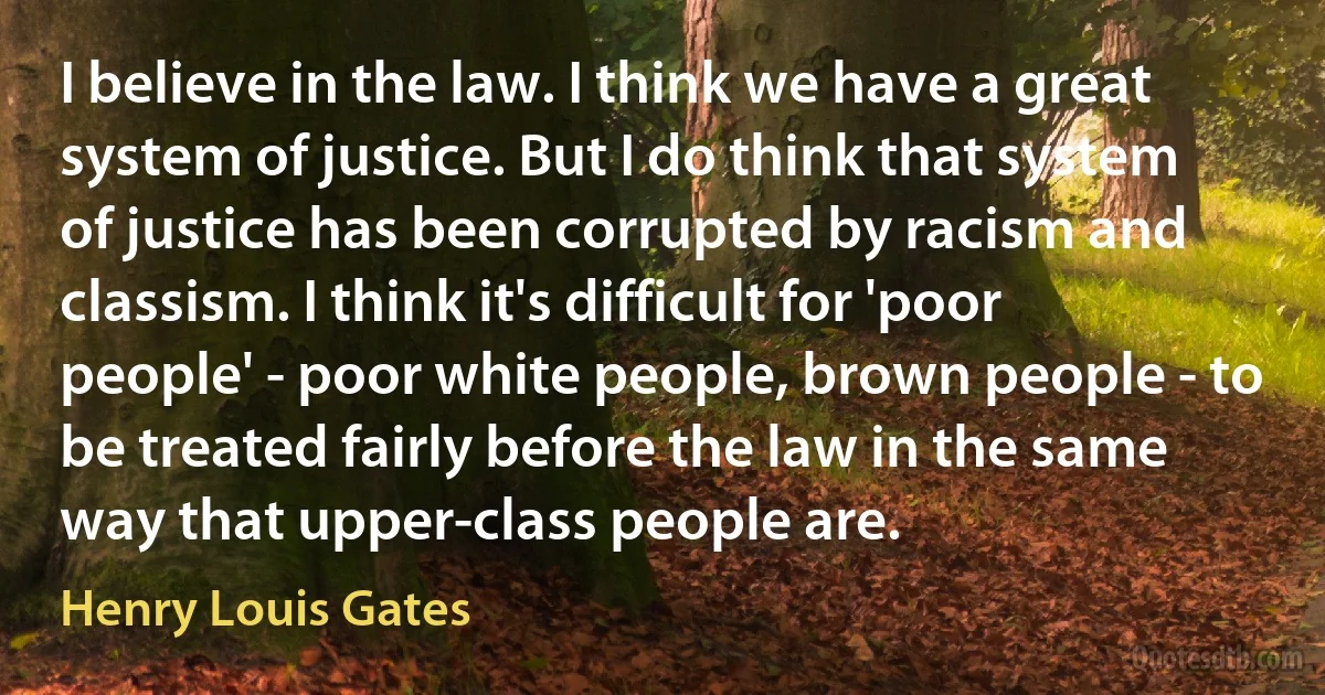 I believe in the law. I think we have a great system of justice. But I do think that system of justice has been corrupted by racism and classism. I think it's difficult for 'poor people' - poor white people, brown people - to be treated fairly before the law in the same way that upper-class people are. (Henry Louis Gates)