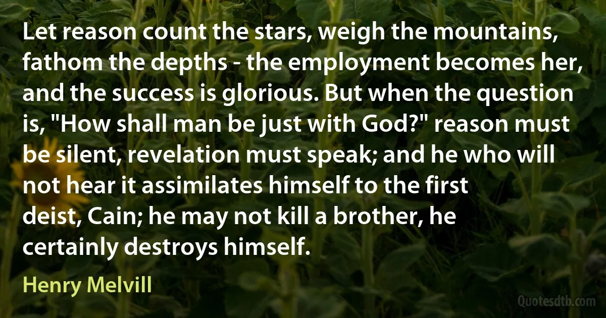 Let reason count the stars, weigh the mountains, fathom the depths - the employment becomes her, and the success is glorious. But when the question is, "How shall man be just with God?" reason must be silent, revelation must speak; and he who will not hear it assimilates himself to the first deist, Cain; he may not kill a brother, he certainly destroys himself. (Henry Melvill)