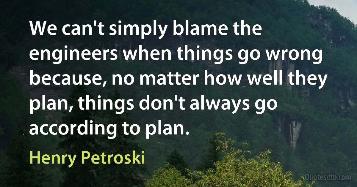 We can't simply blame the engineers when things go wrong because, no matter how well they plan, things don't always go according to plan. (Henry Petroski)