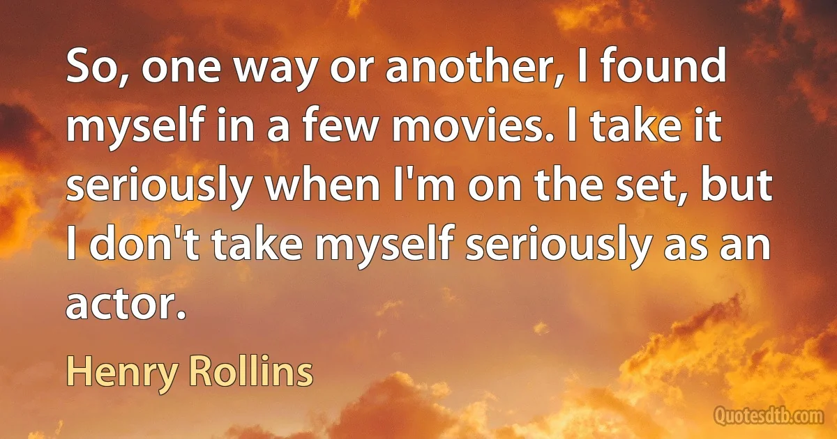 So, one way or another, I found myself in a few movies. I take it seriously when I'm on the set, but I don't take myself seriously as an actor. (Henry Rollins)