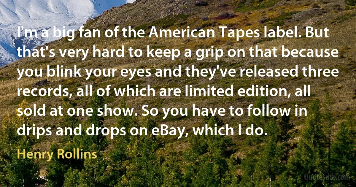 I'm a big fan of the American Tapes label. But that's very hard to keep a grip on that because you blink your eyes and they've released three records, all of which are limited edition, all sold at one show. So you have to follow in drips and drops on eBay, which I do. (Henry Rollins)