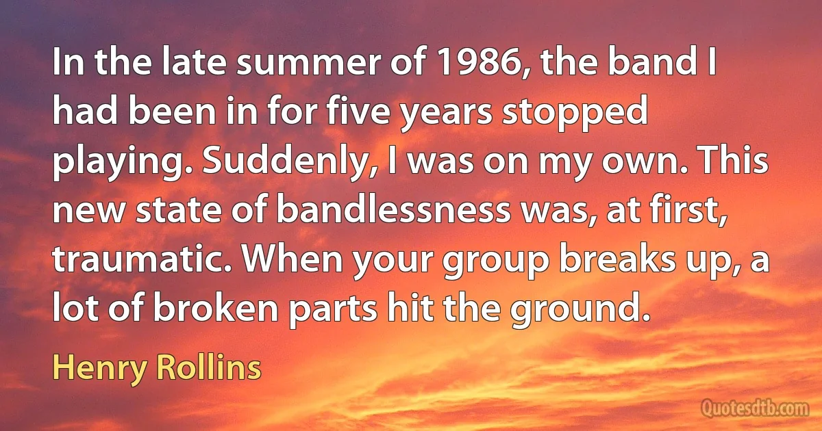 In the late summer of 1986, the band I had been in for five years stopped playing. Suddenly, I was on my own. This new state of bandlessness was, at first, traumatic. When your group breaks up, a lot of broken parts hit the ground. (Henry Rollins)