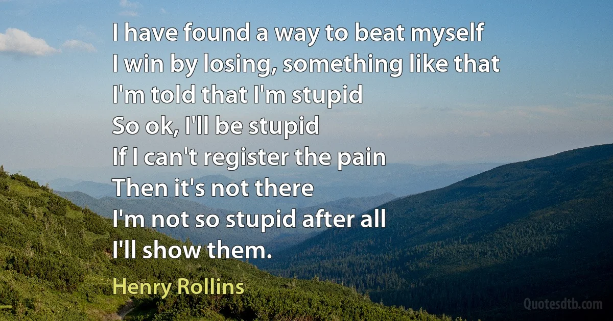 I have found a way to beat myself
I win by losing, something like that
I'm told that I'm stupid
So ok, I'll be stupid
If I can't register the pain
Then it's not there
I'm not so stupid after all
I'll show them. (Henry Rollins)