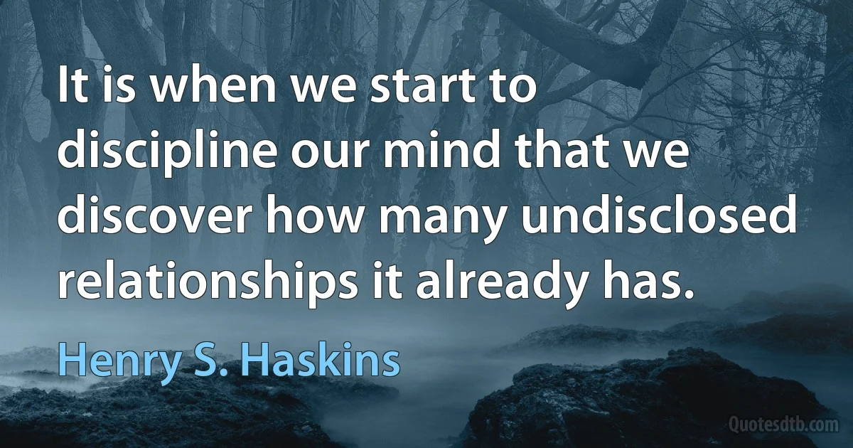 It is when we start to discipline our mind that we discover how many undisclosed relationships it already has. (Henry S. Haskins)