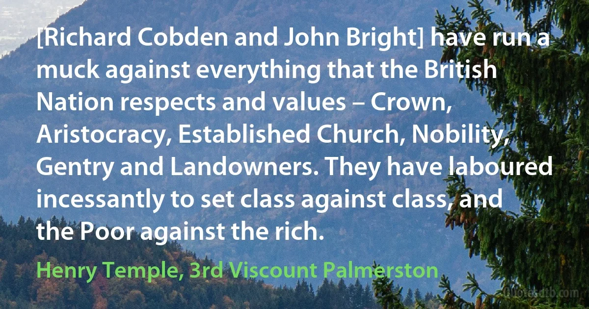 [Richard Cobden and John Bright] have run a muck against everything that the British Nation respects and values – Crown, Aristocracy, Established Church, Nobility, Gentry and Landowners. They have laboured incessantly to set class against class, and the Poor against the rich. (Henry Temple, 3rd Viscount Palmerston)