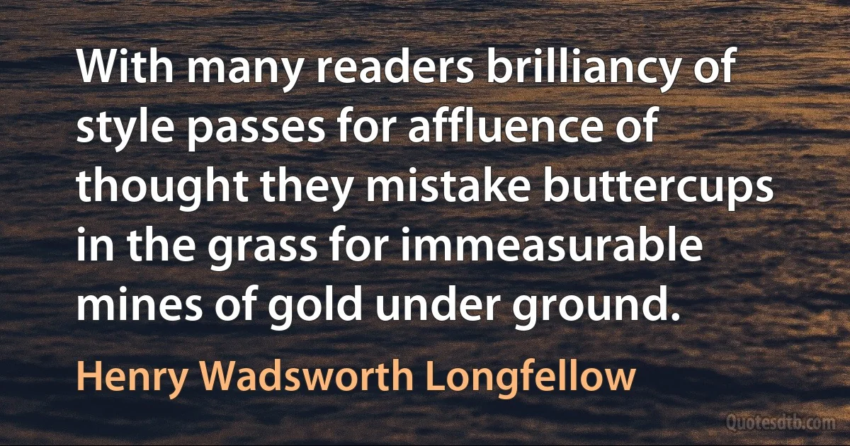 With many readers brilliancy of style passes for affluence of thought they mistake buttercups in the grass for immeasurable mines of gold under ground. (Henry Wadsworth Longfellow)