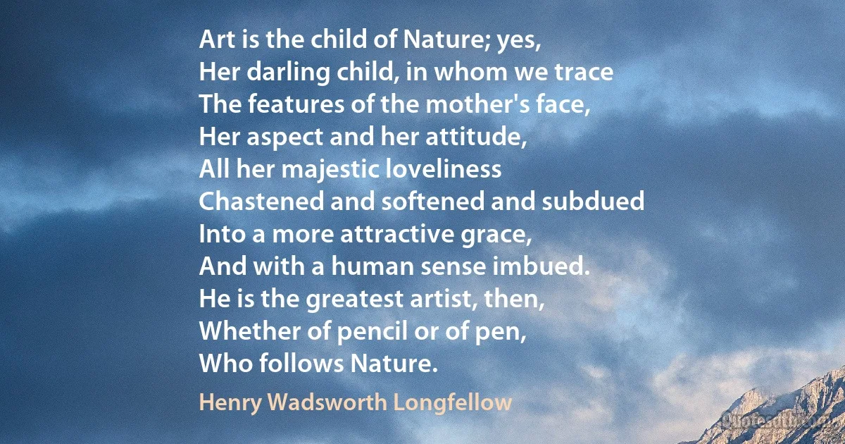 Art is the child of Nature; yes,
Her darling child, in whom we trace
The features of the mother's face,
Her aspect and her attitude,
All her majestic loveliness
Chastened and softened and subdued
Into a more attractive grace,
And with a human sense imbued.
He is the greatest artist, then,
Whether of pencil or of pen,
Who follows Nature. (Henry Wadsworth Longfellow)