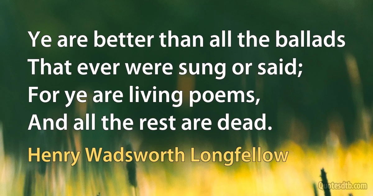 Ye are better than all the ballads
That ever were sung or said;
For ye are living poems,
And all the rest are dead. (Henry Wadsworth Longfellow)