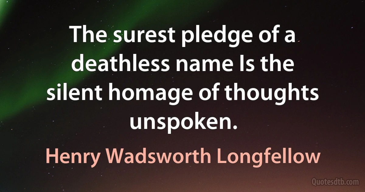 The surest pledge of a deathless name Is the silent homage of thoughts unspoken. (Henry Wadsworth Longfellow)