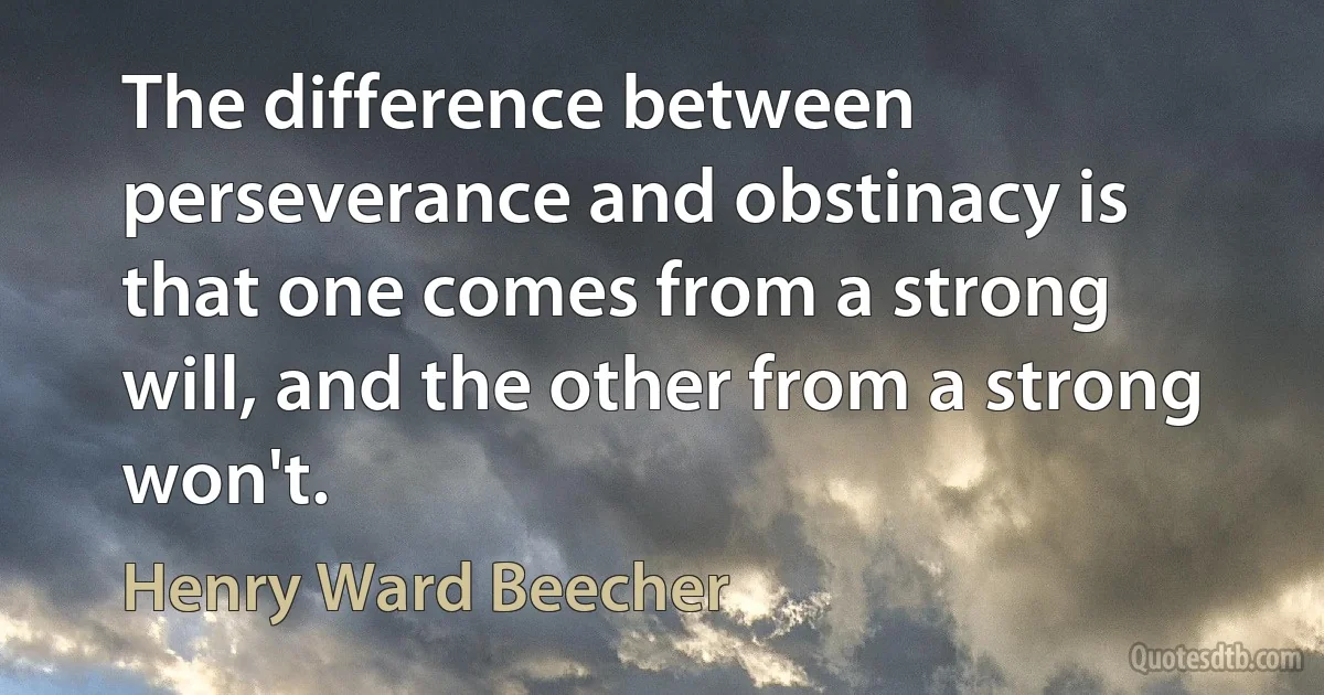 The difference between perseverance and obstinacy is that one comes from a strong will, and the other from a strong won't. (Henry Ward Beecher)