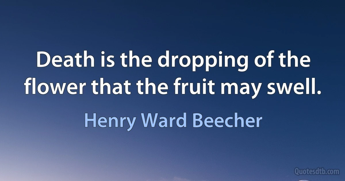 Death is the dropping of the flower that the fruit may swell. (Henry Ward Beecher)