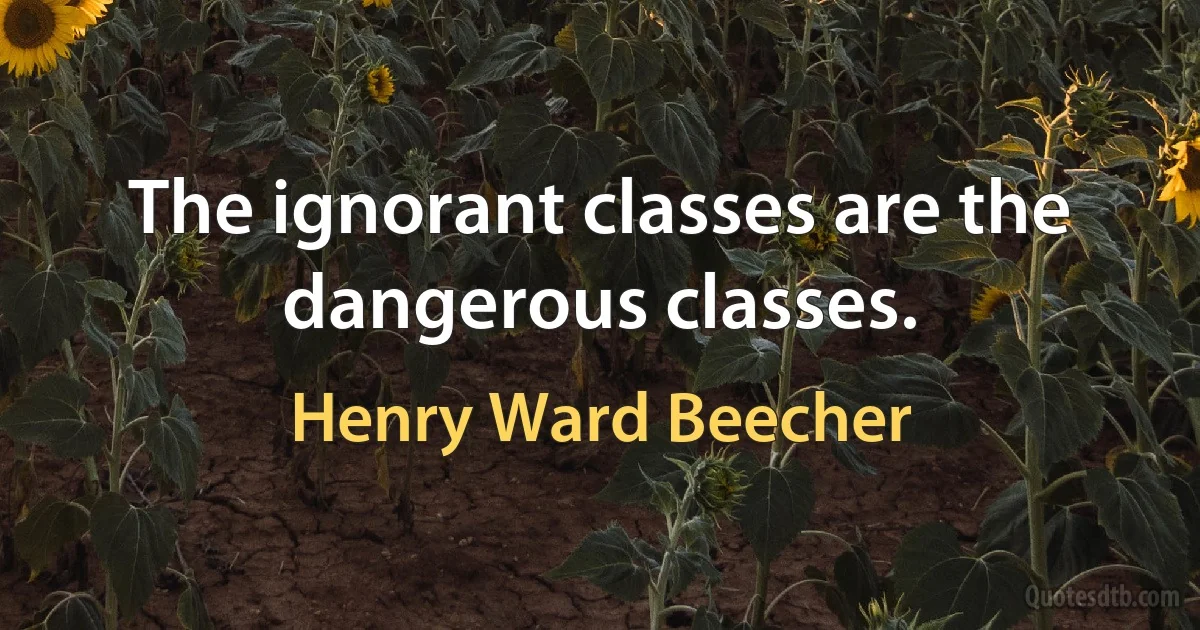 The ignorant classes are the dangerous classes. (Henry Ward Beecher)