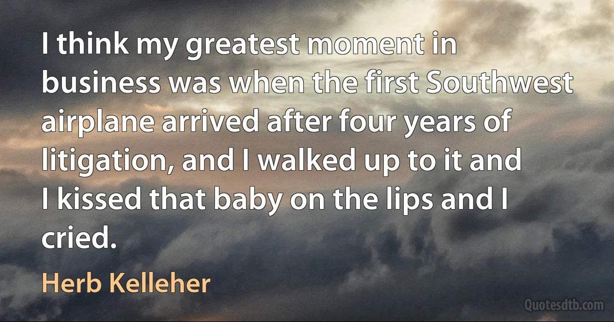 I think my greatest moment in business was when the first Southwest airplane arrived after four years of litigation, and I walked up to it and I kissed that baby on the lips and I cried. (Herb Kelleher)