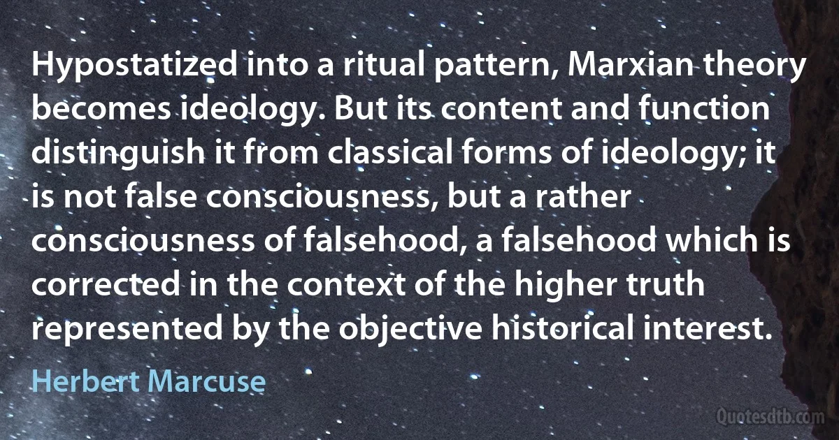 Hypostatized into a ritual pattern, Marxian theory becomes ideology. But its content and function distinguish it from classical forms of ideology; it is not false consciousness, but a rather consciousness of falsehood, a falsehood which is corrected in the context of the higher truth represented by the objective historical interest. (Herbert Marcuse)