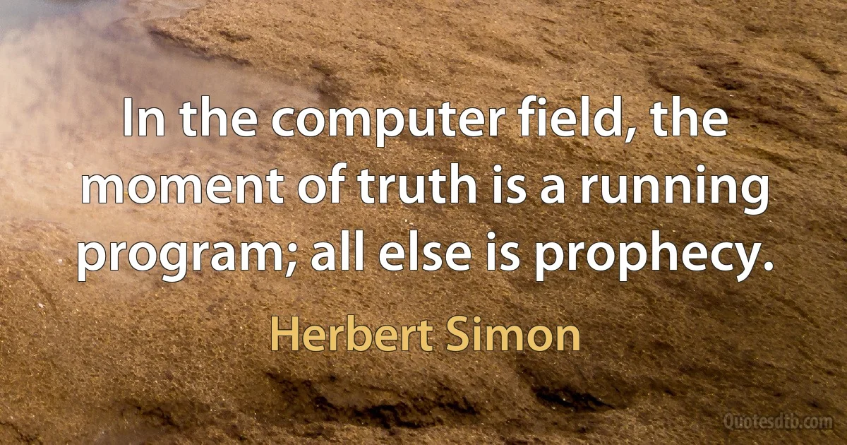 In the computer field, the moment of truth is a running program; all else is prophecy. (Herbert Simon)