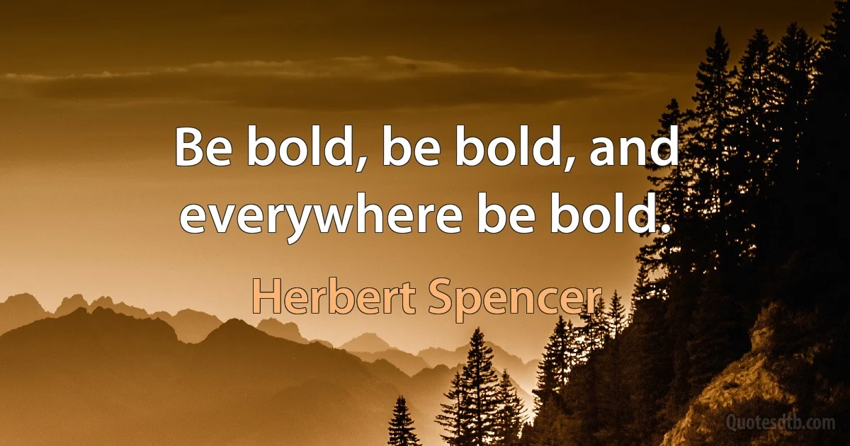 Be bold, be bold, and everywhere be bold. (Herbert Spencer)