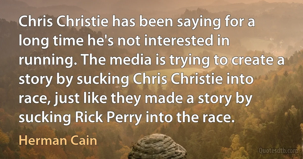 Chris Christie has been saying for a long time he's not interested in running. The media is trying to create a story by sucking Chris Christie into race, just like they made a story by sucking Rick Perry into the race. (Herman Cain)