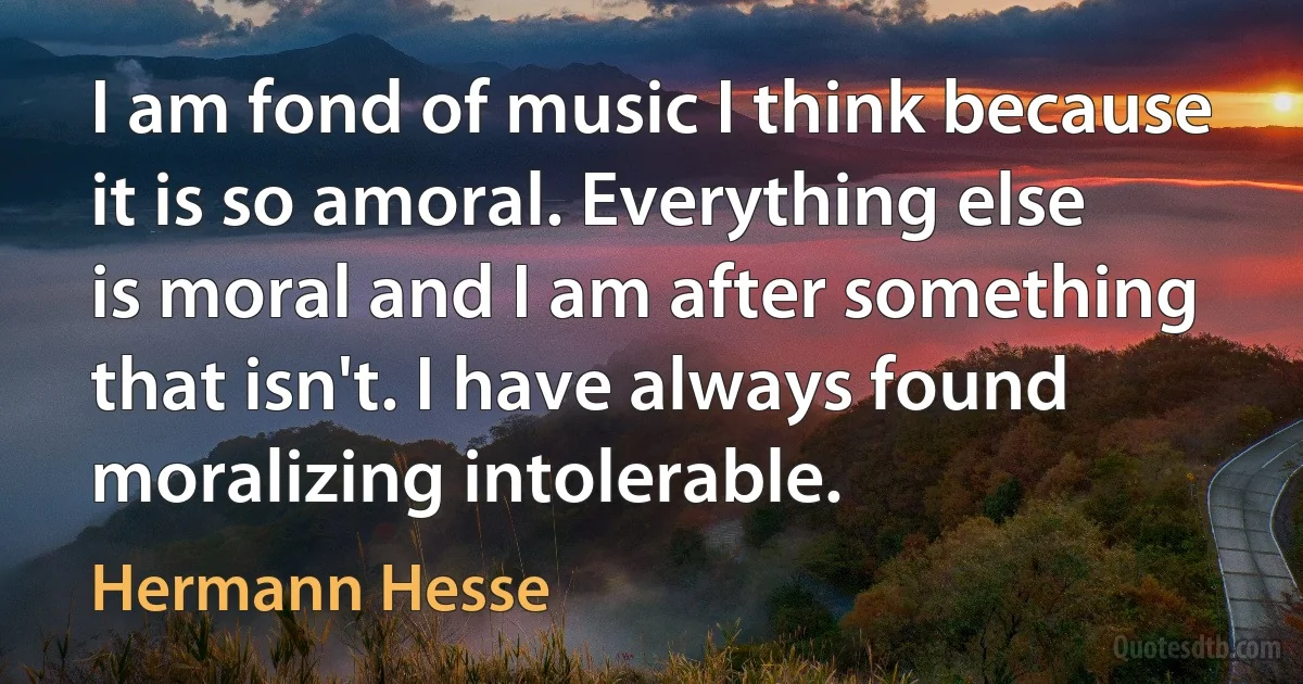 I am fond of music I think because it is so amoral. Everything else is moral and I am after something that isn't. I have always found moralizing intolerable. (Hermann Hesse)