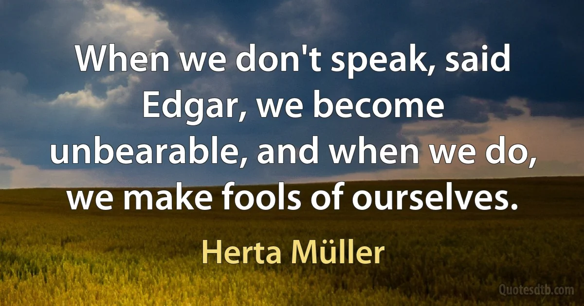 When we don't speak, said Edgar, we become unbearable, and when we do, we make fools of ourselves. (Herta Müller)