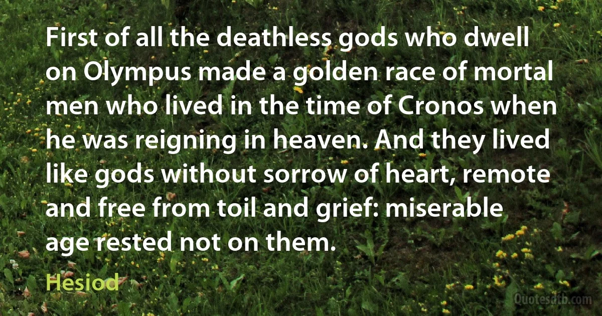 First of all the deathless gods who dwell on Olympus made a golden race of mortal men who lived in the time of Cronos when he was reigning in heaven. And they lived like gods without sorrow of heart, remote and free from toil and grief: miserable age rested not on them. (Hesiod)