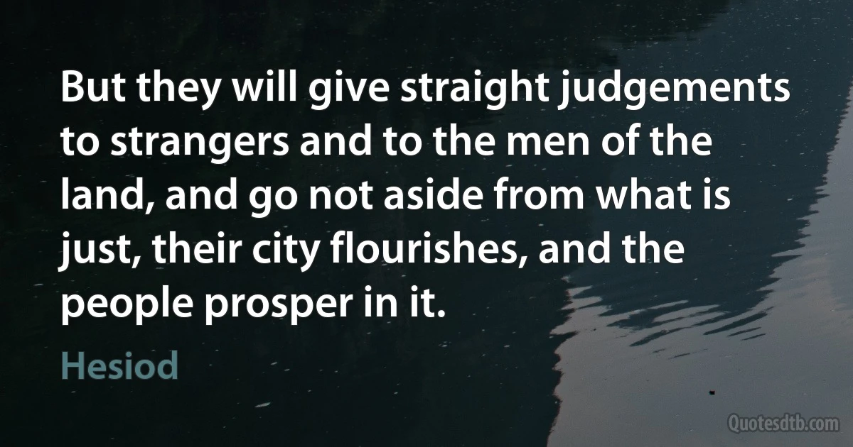 But they will give straight judgements to strangers and to the men of the land, and go not aside from what is just, their city flourishes, and the people prosper in it. (Hesiod)