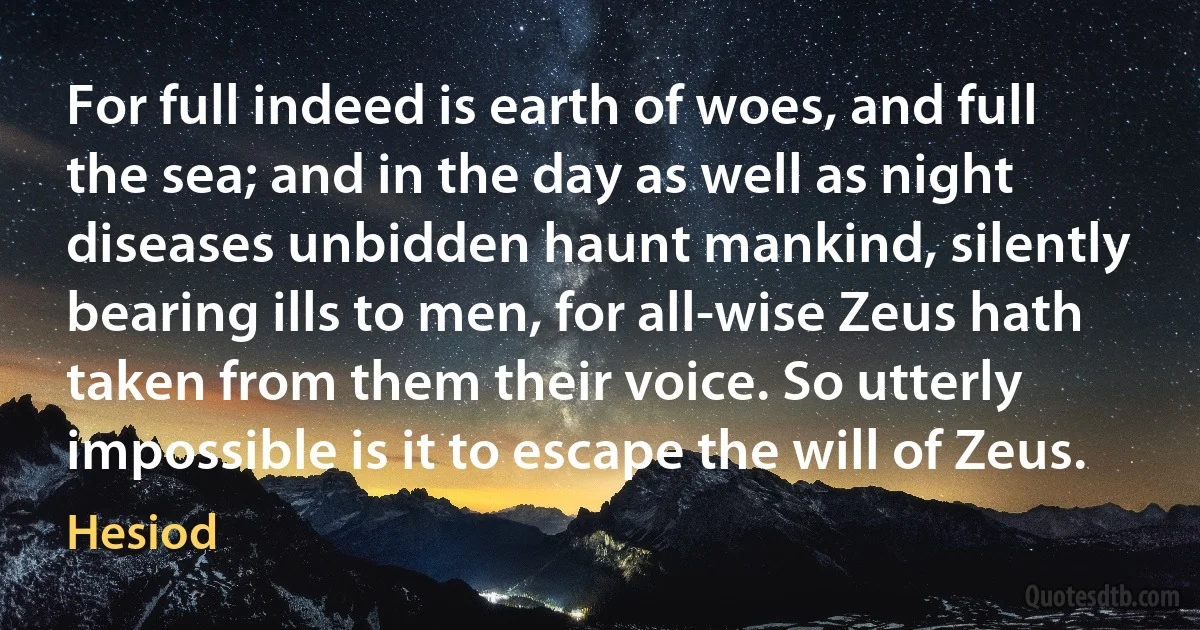 For full indeed is earth of woes, and full the sea; and in the day as well as night diseases unbidden haunt mankind, silently bearing ills to men, for all-wise Zeus hath taken from them their voice. So utterly impossible is it to escape the will of Zeus. (Hesiod)