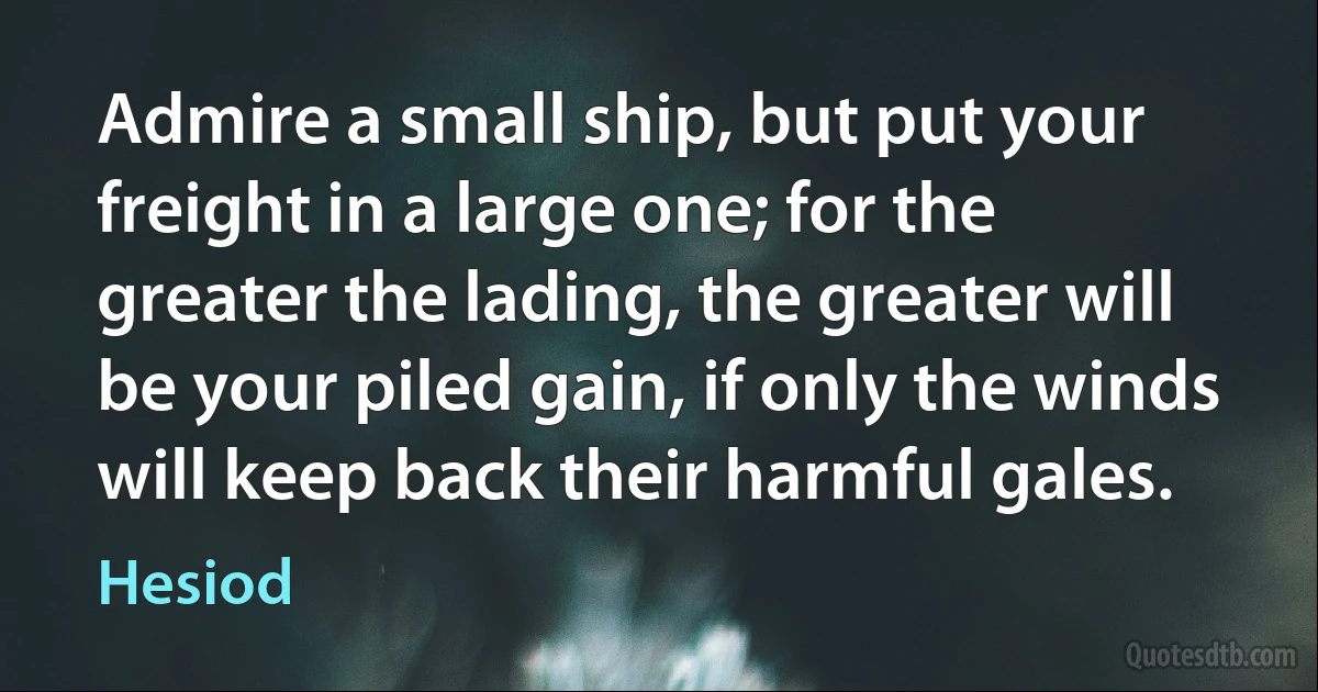 Admire a small ship, but put your freight in a large one; for the greater the lading, the greater will be your piled gain, if only the winds will keep back their harmful gales. (Hesiod)