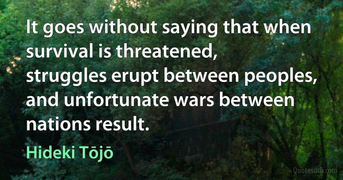 It goes without saying that when survival is threatened, struggles erupt between peoples, and unfortunate wars between nations result. (Hideki Tōjō)