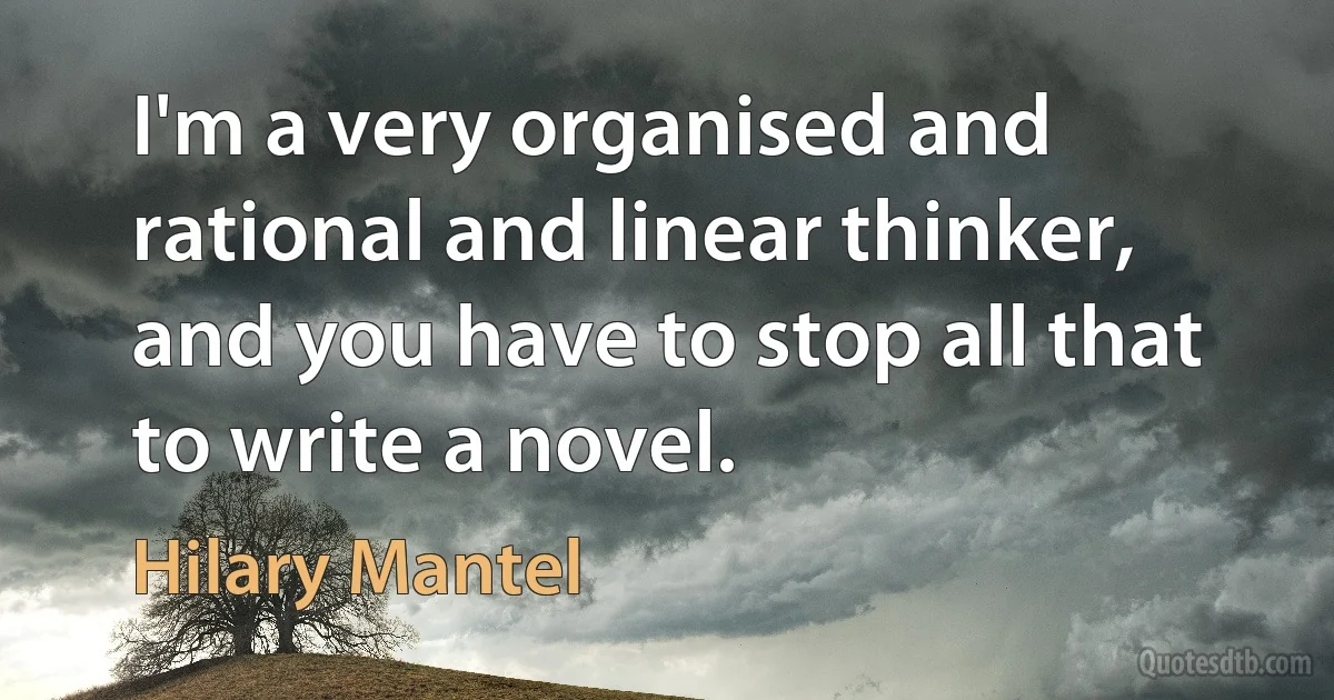 I'm a very organised and rational and linear thinker, and you have to stop all that to write a novel. (Hilary Mantel)