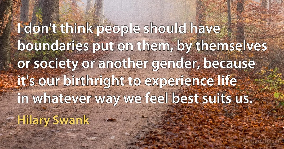 I don't think people should have boundaries put on them, by themselves or society or another gender, because it's our birthright to experience life in whatever way we feel best suits us. (Hilary Swank)