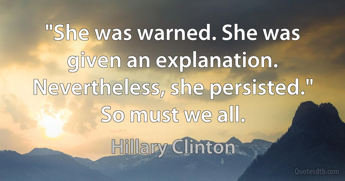 "She was warned. She was given an explanation. Nevertheless, she persisted." So must we all. (Hillary Clinton)