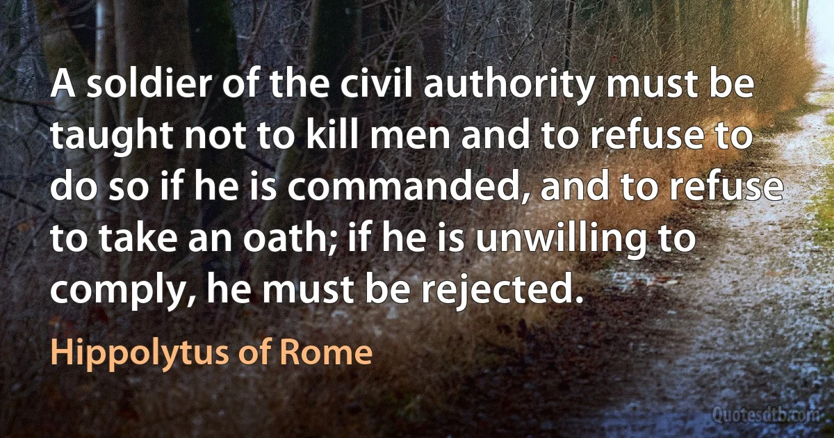 A soldier of the civil authority must be taught not to kill men and to refuse to do so if he is commanded, and to refuse to take an oath; if he is unwilling to comply, he must be rejected. (Hippolytus of Rome)