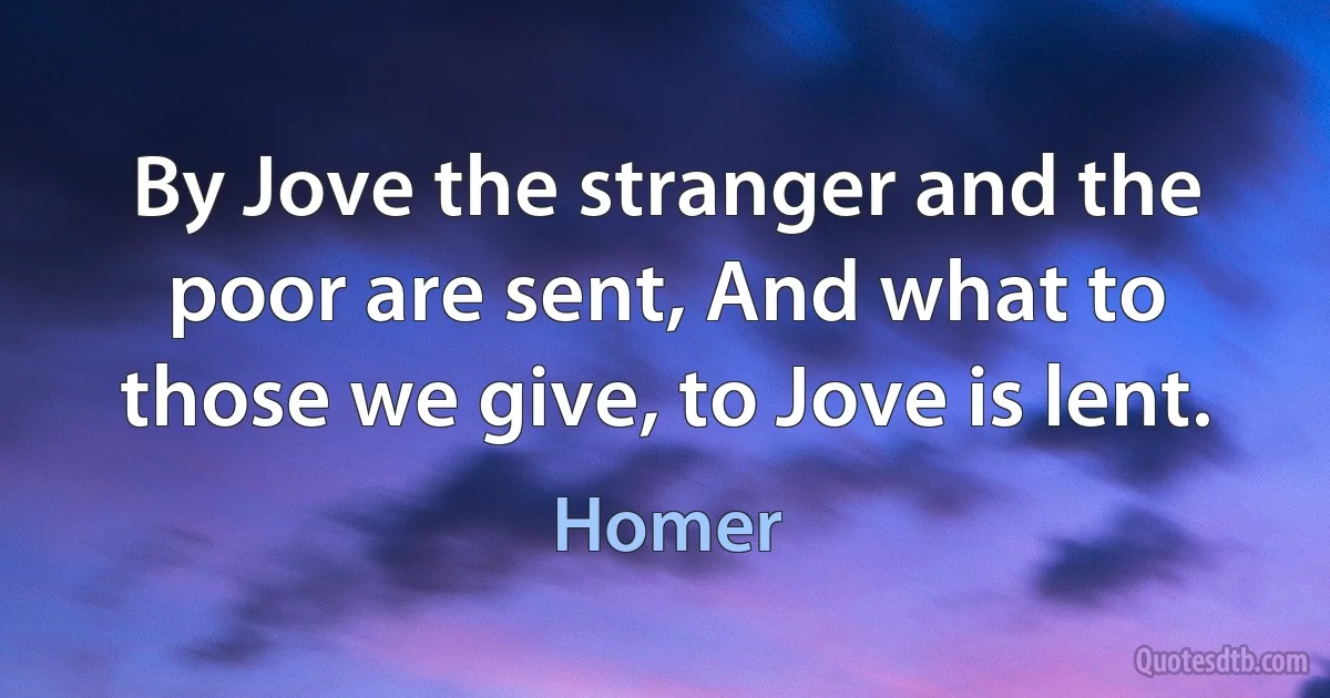 By Jove the stranger and the poor are sent, And what to those we give, to Jove is lent. (Homer)