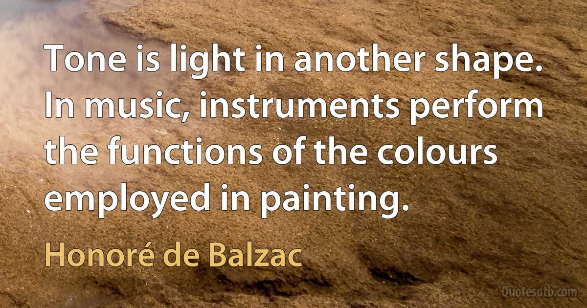 Tone is light in another shape. In music, instruments perform the functions of the colours employed in painting. (Honoré de Balzac)