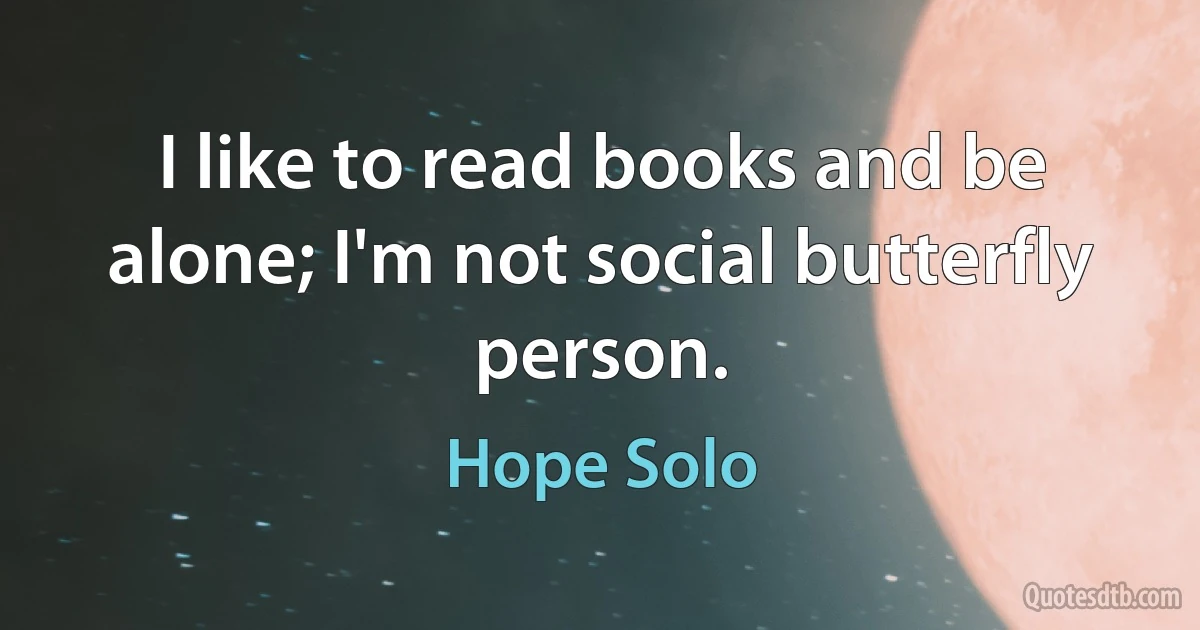 I like to read books and be alone; I'm not social butterfly person. (Hope Solo)